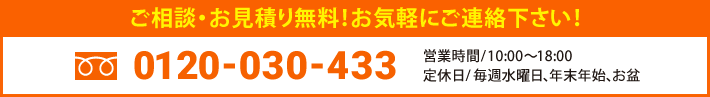 ご相談・お見積り無料！お気軽にご連絡下さい！ 0120-030-433 営業時間 / 10:00〜18:00 定休日 / 毎週水曜日、年末年始、お盆